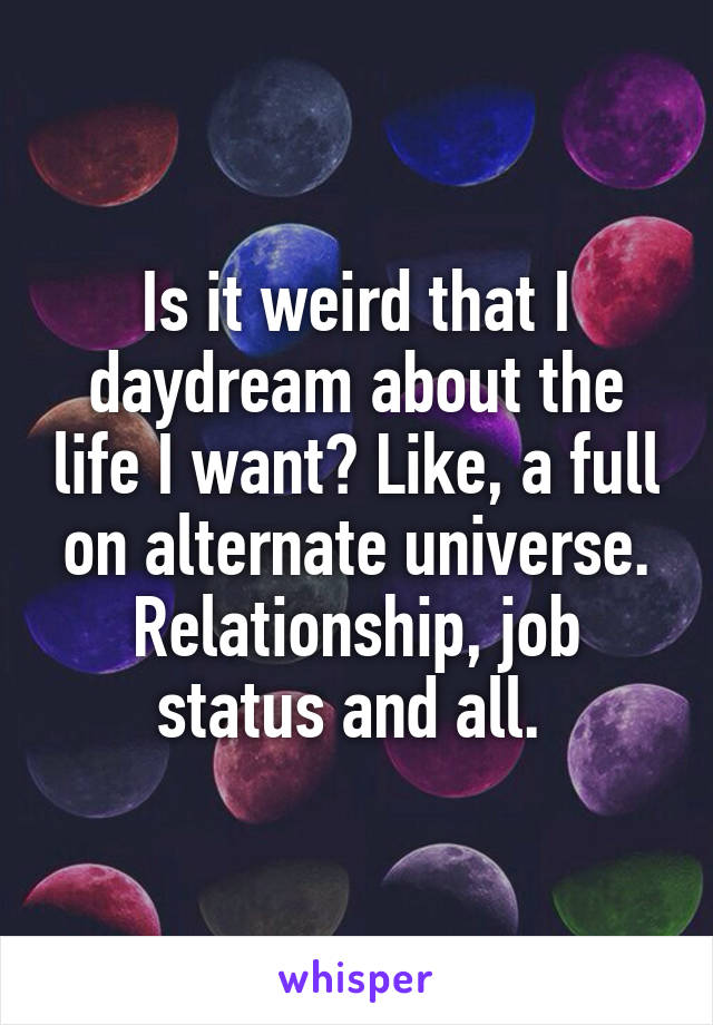 Is it weird that I daydream about the life I want? Like, a full on alternate universe. Relationship, job status and all. 