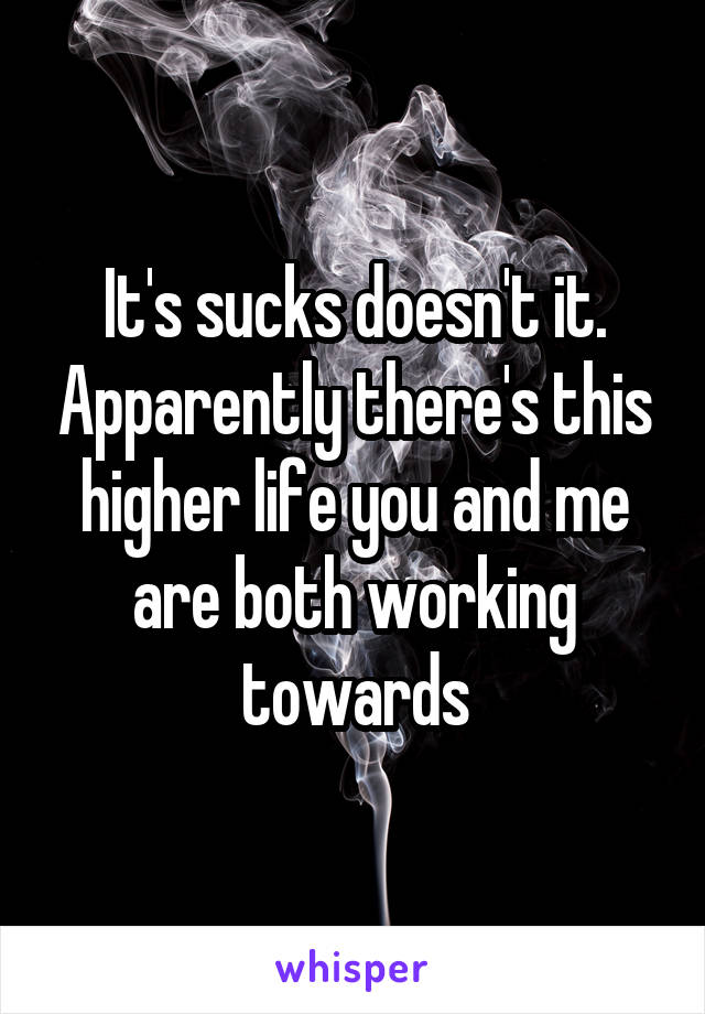 It's sucks doesn't it. Apparently there's this higher life you and me are both working towards