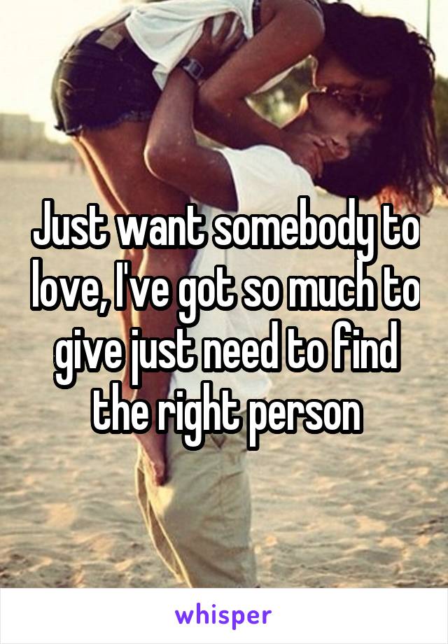 Just want somebody to love, I've got so much to give just need to find the right person