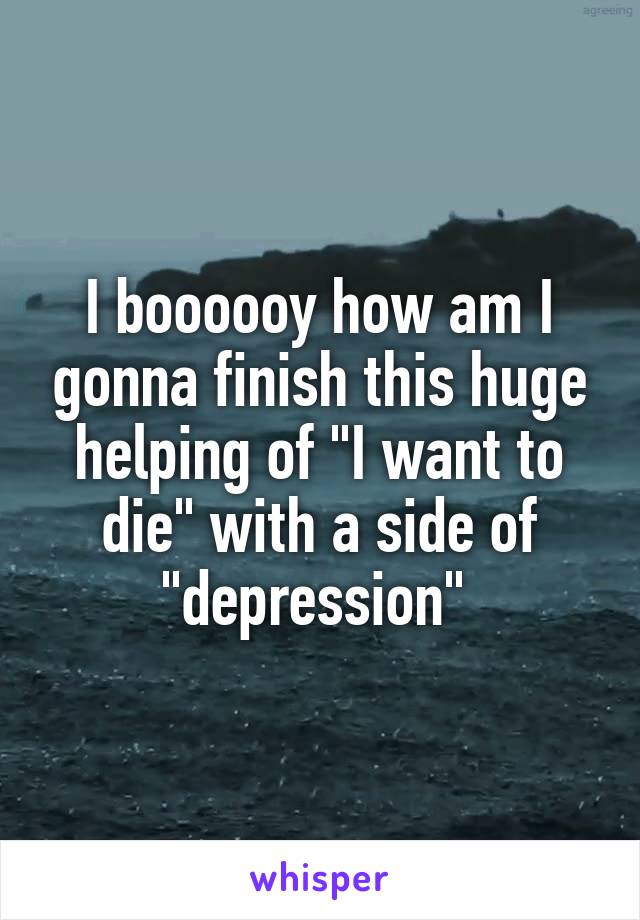 I boooooy how am I gonna finish this huge helping of "I want to die" with a side of "depression" 