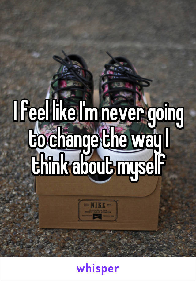 I feel like I'm never going to change the way I think about myself
