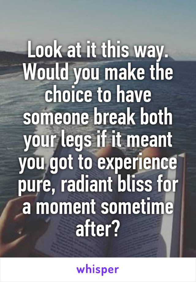 Look at it this way. Would you make the choice to have someone break both your legs if it meant you got to experience pure, radiant bliss for a moment sometime after?