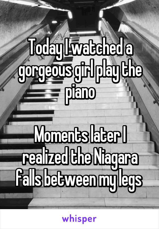 Today I watched a gorgeous girl play the piano

Moments later I realized the Niagara falls between my legs 