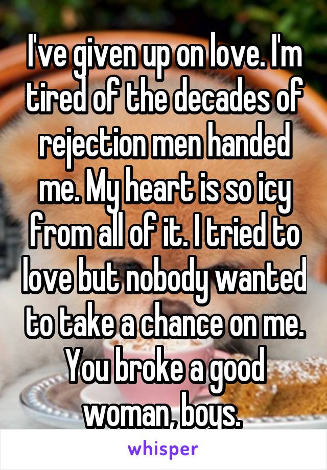 I've given up on love. I'm tired of the decades of rejection men handed me. My heart is so icy from all of it. I tried to love but nobody wanted to take a chance on me. You broke a good woman, boys. 