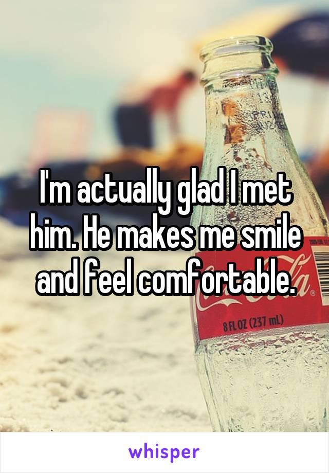 I'm actually glad I met him. He makes me smile and feel comfortable.