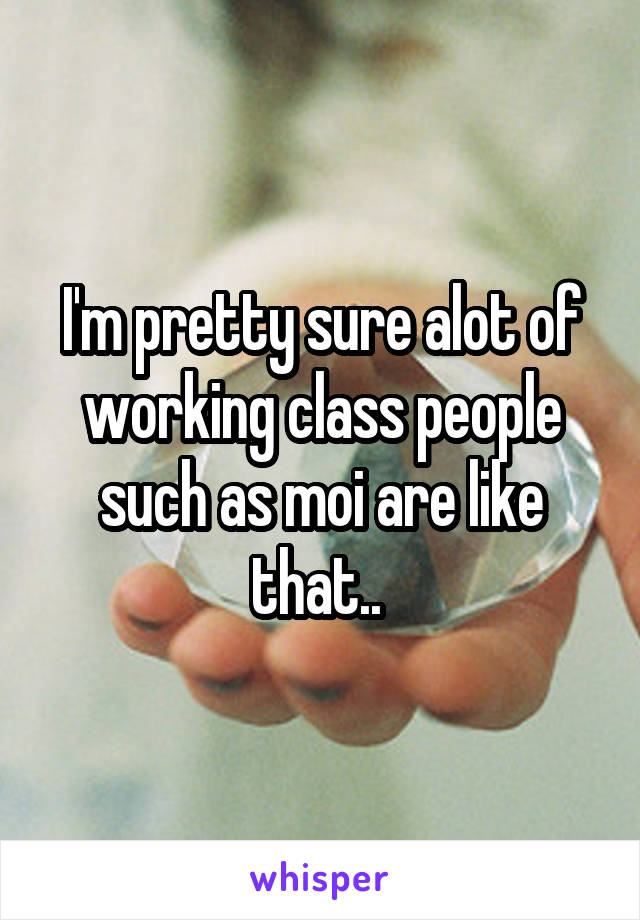 I'm pretty sure alot of working class people such as moi are like that.. 