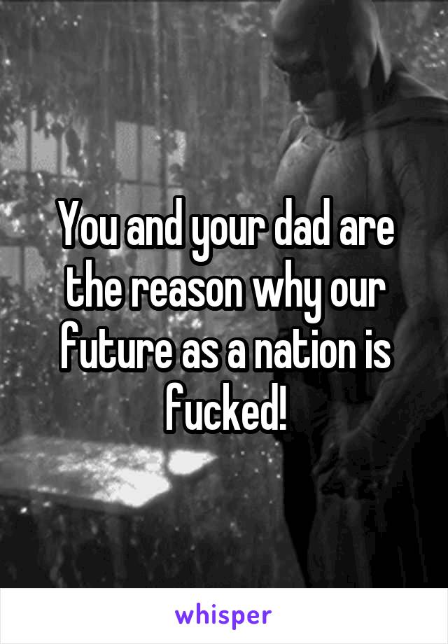 You and your dad are the reason why our future as a nation is fucked!