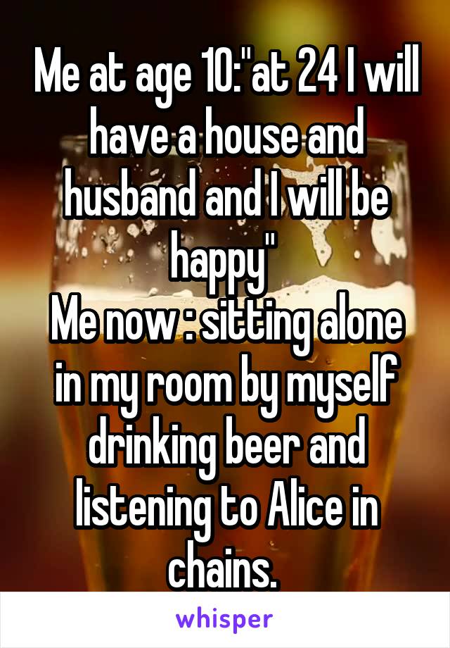 Me at age 10:"at 24 I will have a house and husband and I will be happy" 
Me now : sitting alone in my room by myself drinking beer and listening to Alice in chains. 