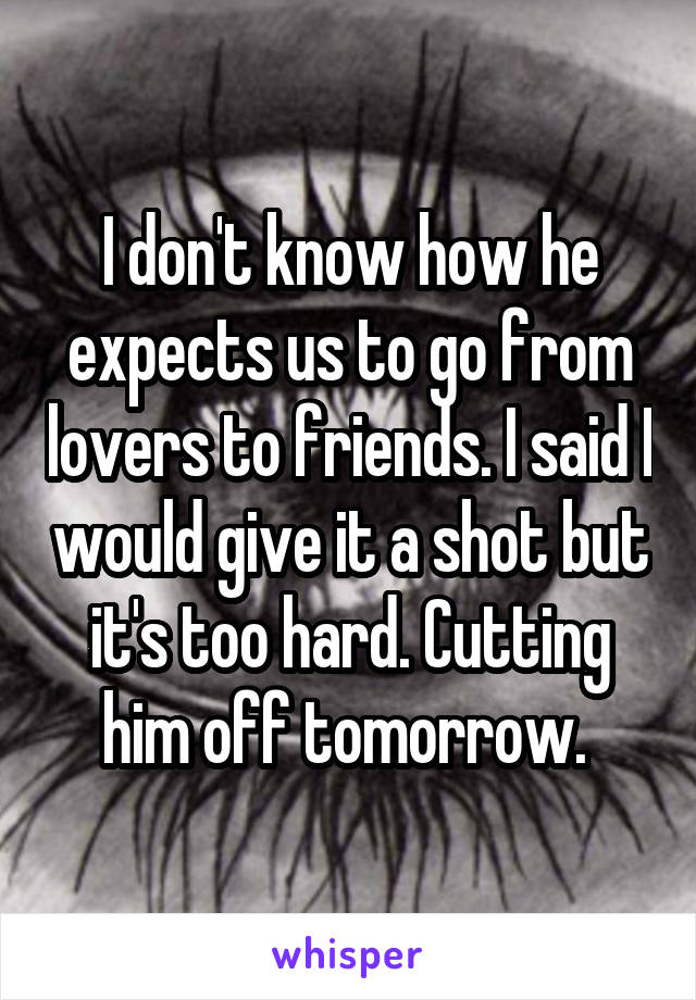 I don't know how he expects us to go from lovers to friends. I said I would give it a shot but it's too hard. Cutting him off tomorrow. 