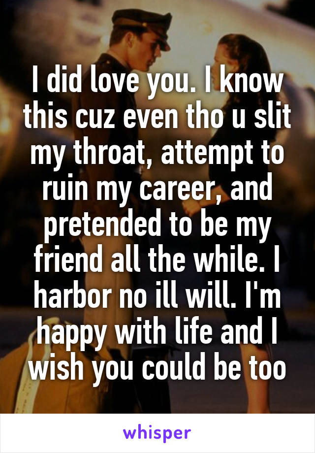 I did love you. I know this cuz even tho u slit my throat, attempt to ruin my career, and pretended to be my friend all the while. I harbor no ill will. I'm happy with life and I wish you could be too
