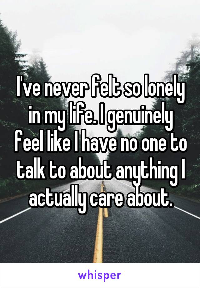 I've never felt so lonely in my life. I genuinely feel like I have no one to talk to about anything I actually care about.