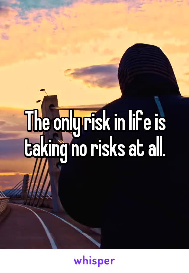 The only risk in life is taking no risks at all.