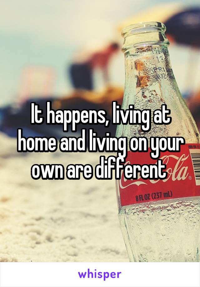 It happens, living at home and living on your own are different 