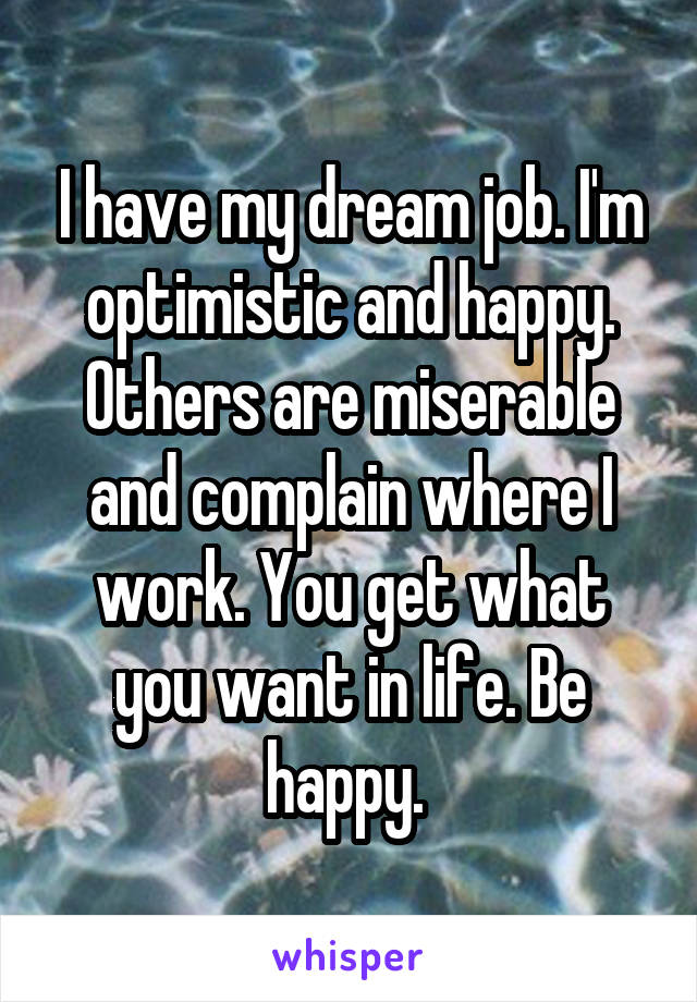 I have my dream job. I'm optimistic and happy. Others are miserable and complain where I work. You get what you want in life. Be happy. 