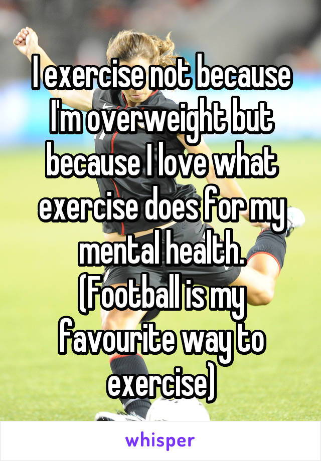 I exercise not because I'm overweight but because I love what exercise does for my mental health.
(Football is my favourite way to exercise)