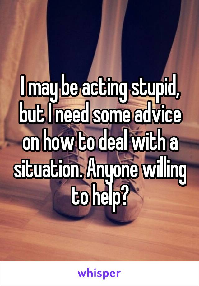 I may be acting stupid, but I need some advice on how to deal with a situation. Anyone willing to help?