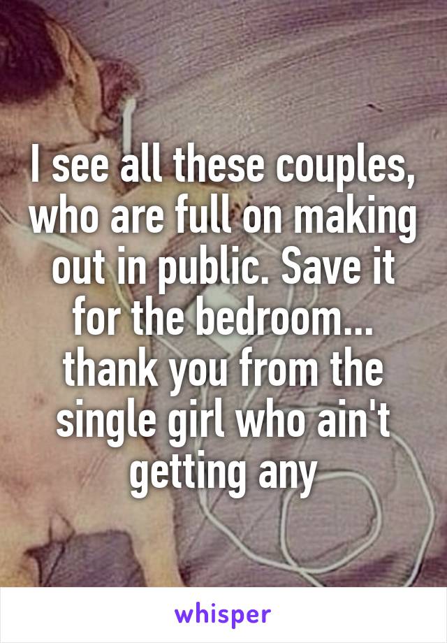 I see all these couples, who are full on making out in public. Save it for the bedroom... thank you from the single girl who ain't getting any