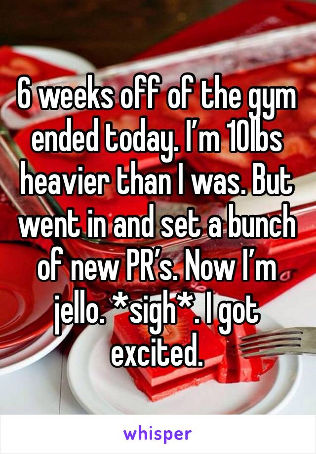 6 weeks off of the gym ended today. I’m 10lbs heavier than I was. But went in and set a bunch of new PR’s. Now I’m jello. *sigh*. I got  excited. 