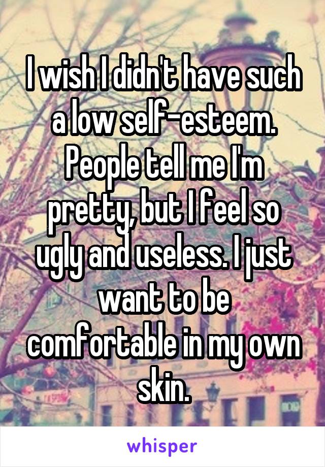 I wish I didn't have such a low self-esteem. People tell me I'm pretty, but I feel so ugly and useless. I just want to be comfortable in my own skin.