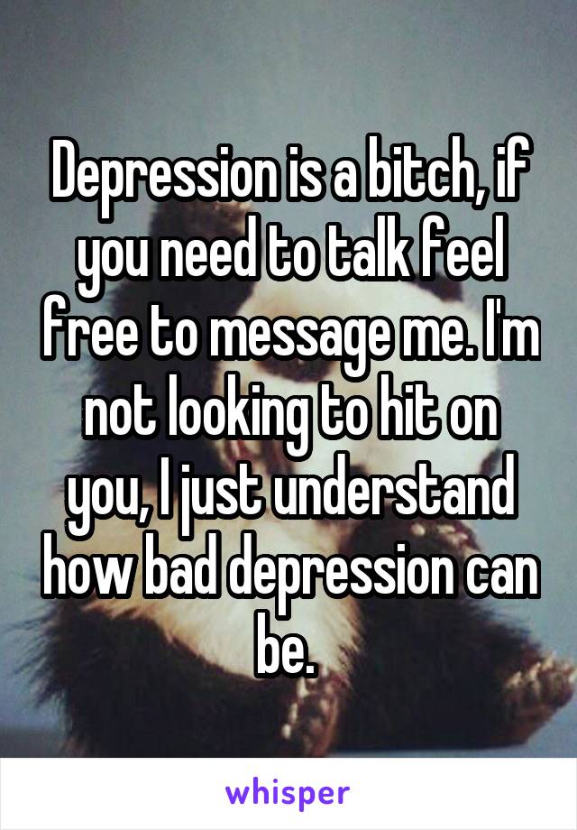 Depression is a bitch, if you need to talk feel free to message me. I'm not looking to hit on you, I just understand how bad depression can be. 