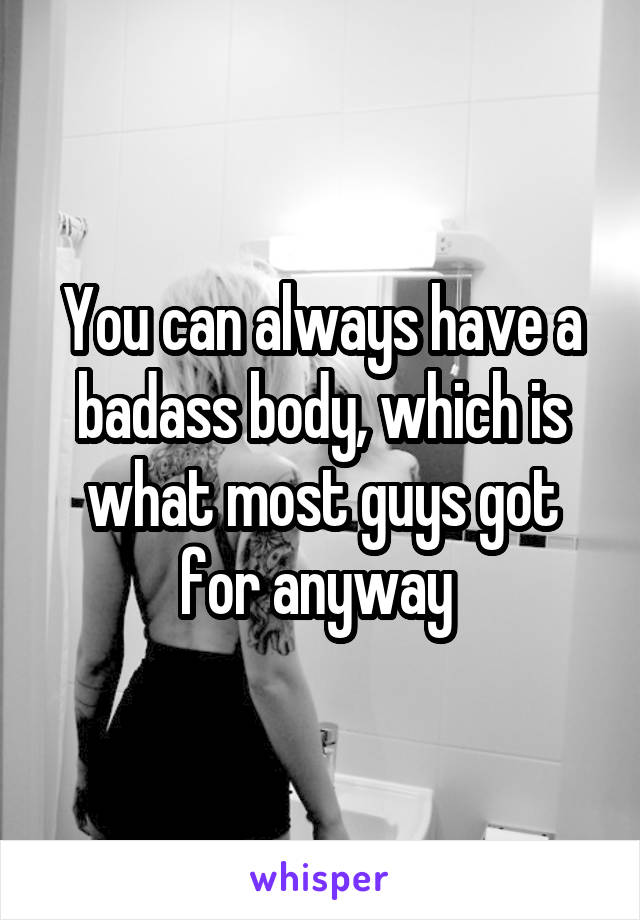 You can always have a badass body, which is what most guys got for anyway 
