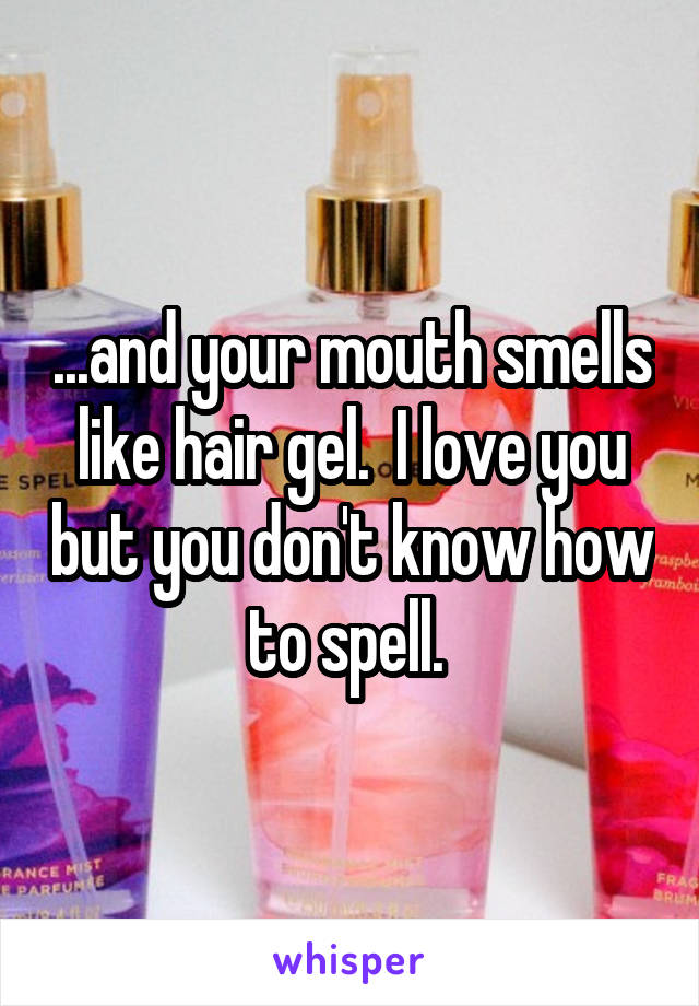 ...and your mouth smells like hair gel.  I love you but you don't know how to spell. 