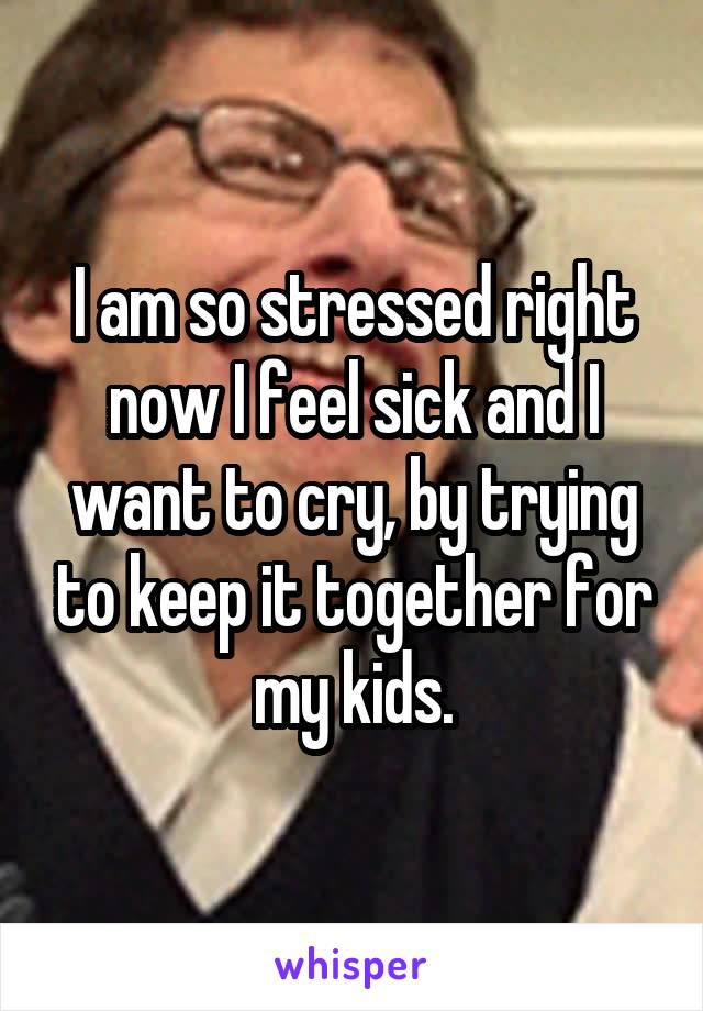 I am so stressed right now I feel sick and I want to cry, by trying to keep it together for my kids.