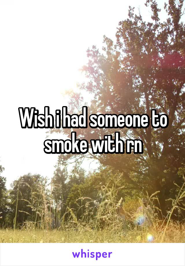 Wish i had someone to smoke with rn