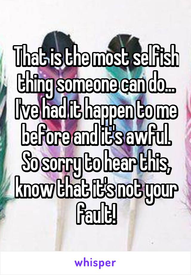 That is the most selfish thing someone can do... I've had it happen to me before and it's awful.
So sorry to hear this, know that it's not your fault!