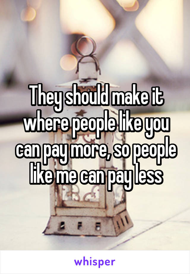 They should make it where people like you can pay more, so people like me can pay less