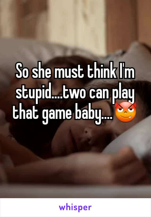 So she must think I'm stupid....two can play that game baby....😈