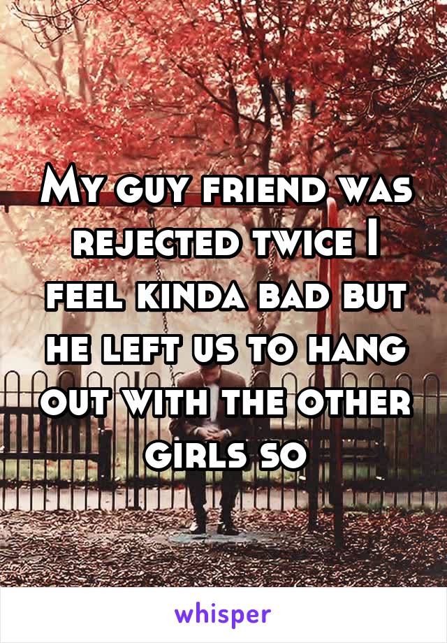 My guy friend was rejected twice I feel kinda bad but he left us to hang out with the other girls so
