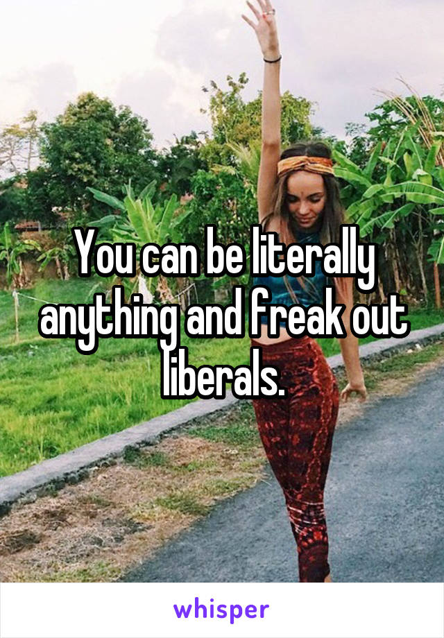 You can be literally anything and freak out liberals.