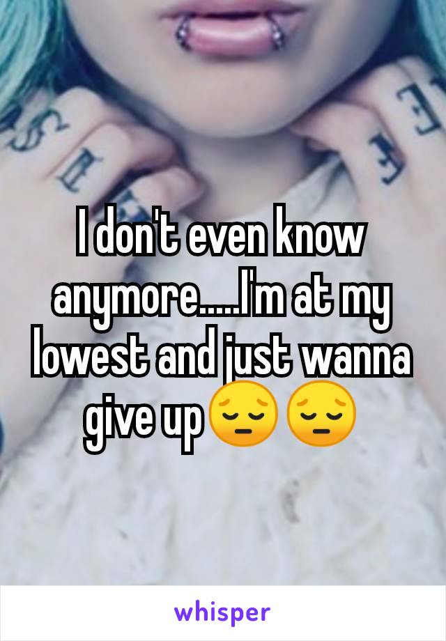 I don't even know anymore.....I'm at my lowest and just wanna give up😔😔