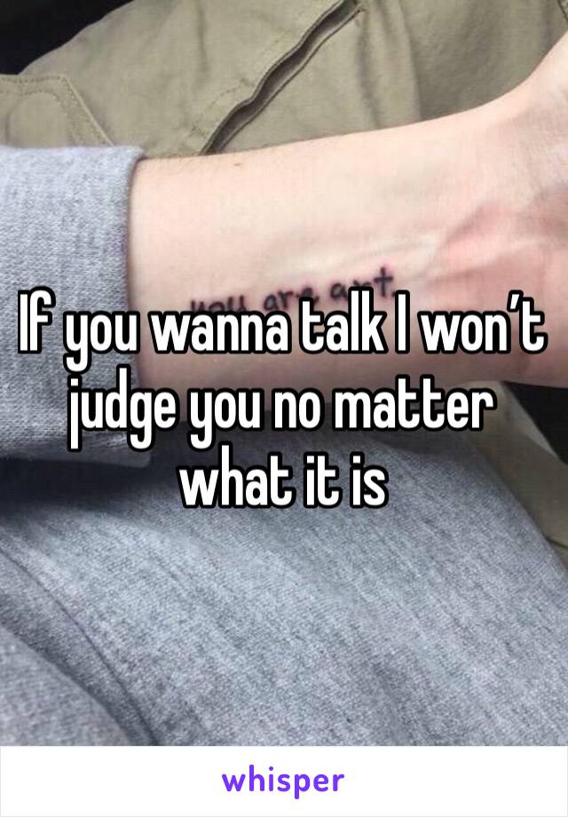 If you wanna talk I won’t judge you no matter what it is