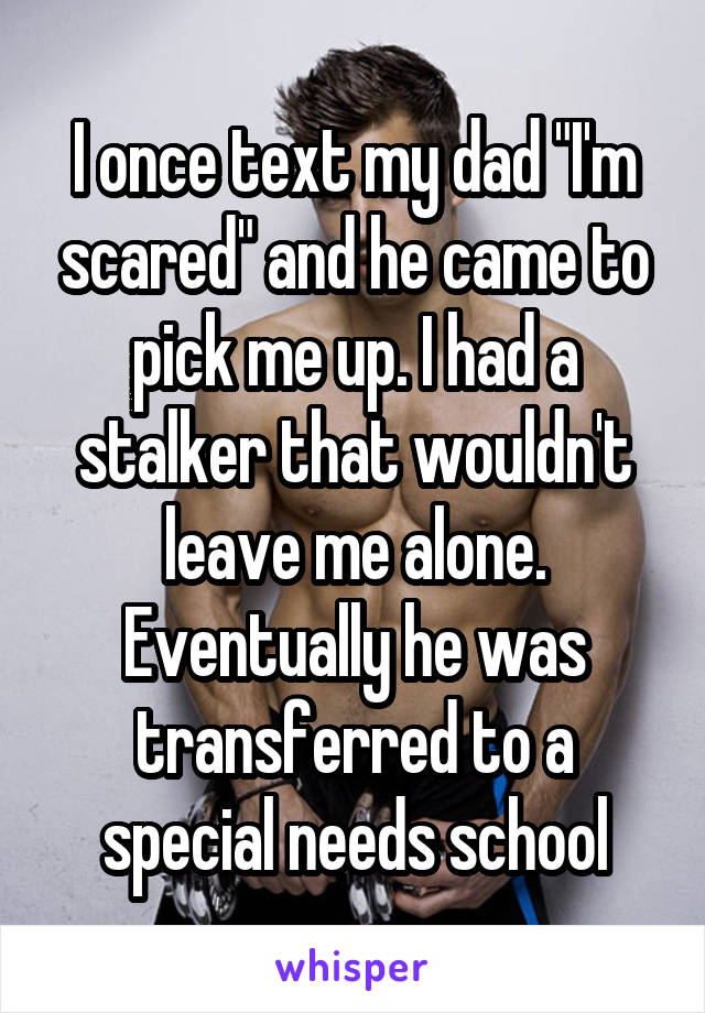 I once text my dad "I'm scared" and he came to pick me up. I had a stalker that wouldn't leave me alone. Eventually he was transferred to a special needs school