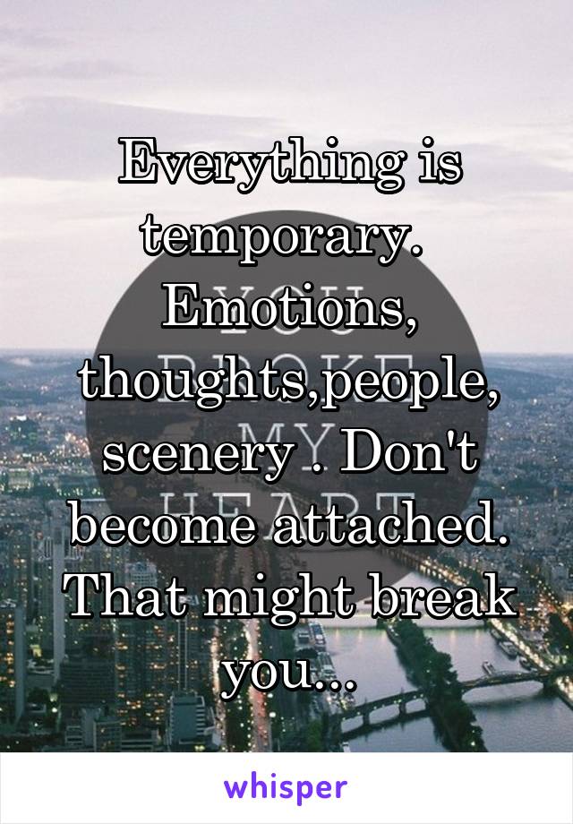 Everything is temporary.  Emotions, thoughts,people, scenery . Don't become attached. That might break you...
