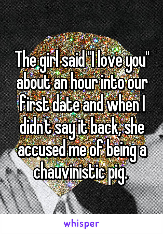 The girl said "I love you" about an hour into our first date and when I didn't say it back, she accused me of being a chauvinistic pig. 