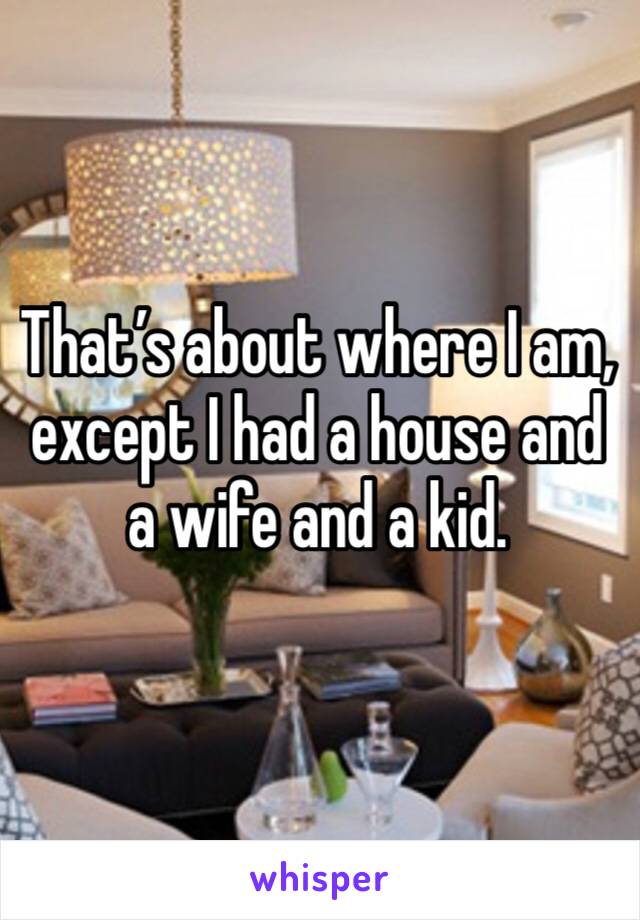 That’s about where I am, except I had a house and a wife and a kid. 