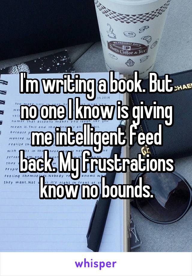 I'm writing a book. But no one I know is giving me intelligent feed back. My frustrations know no bounds.
