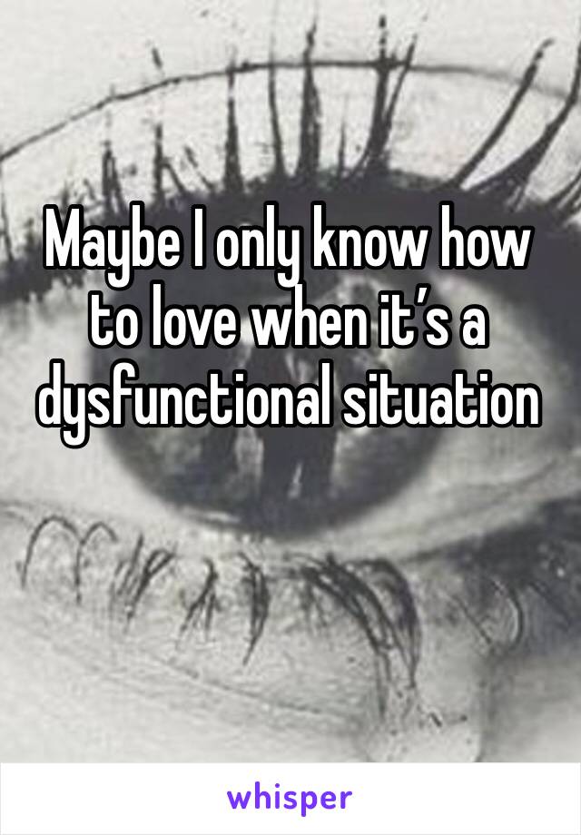 Maybe I only know how to love when it’s a dysfunctional situation