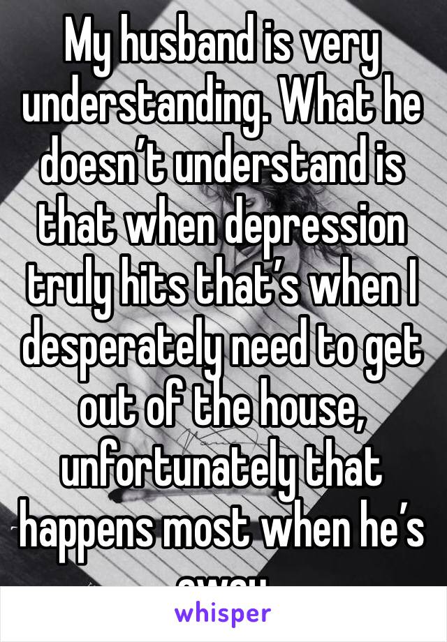My husband is very understanding. What he doesn’t understand is that when depression truly hits that’s when I desperately need to get out of the house, unfortunately that happens most when he’s away