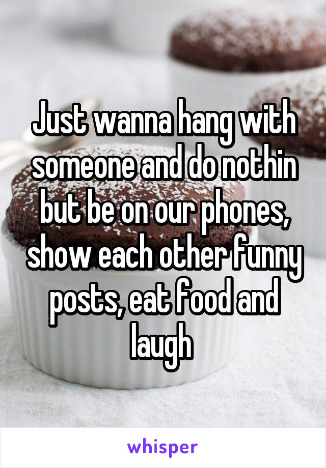 Just wanna hang with someone and do nothin but be on our phones, show each other funny posts, eat food and laugh 