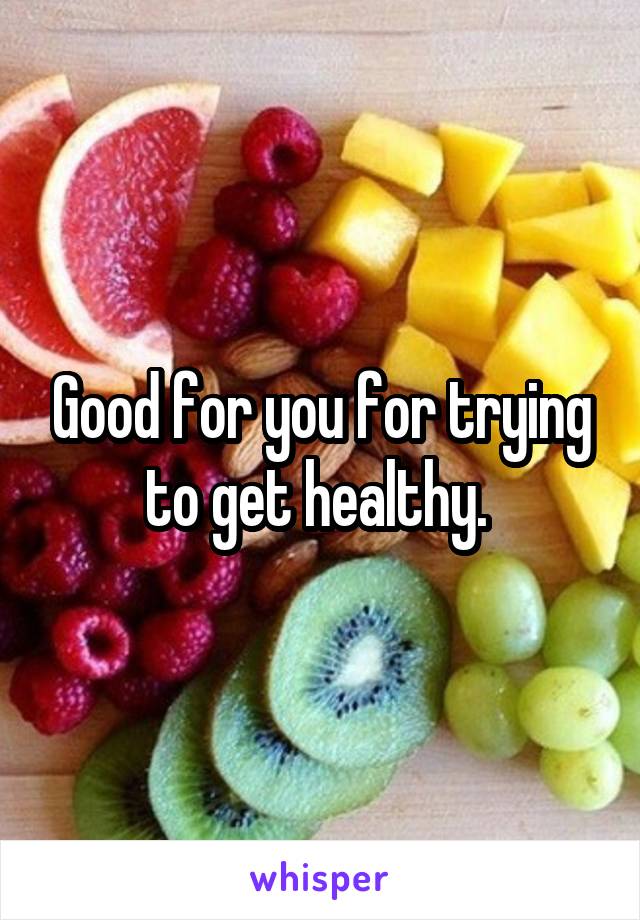 Good for you for trying to get healthy. 