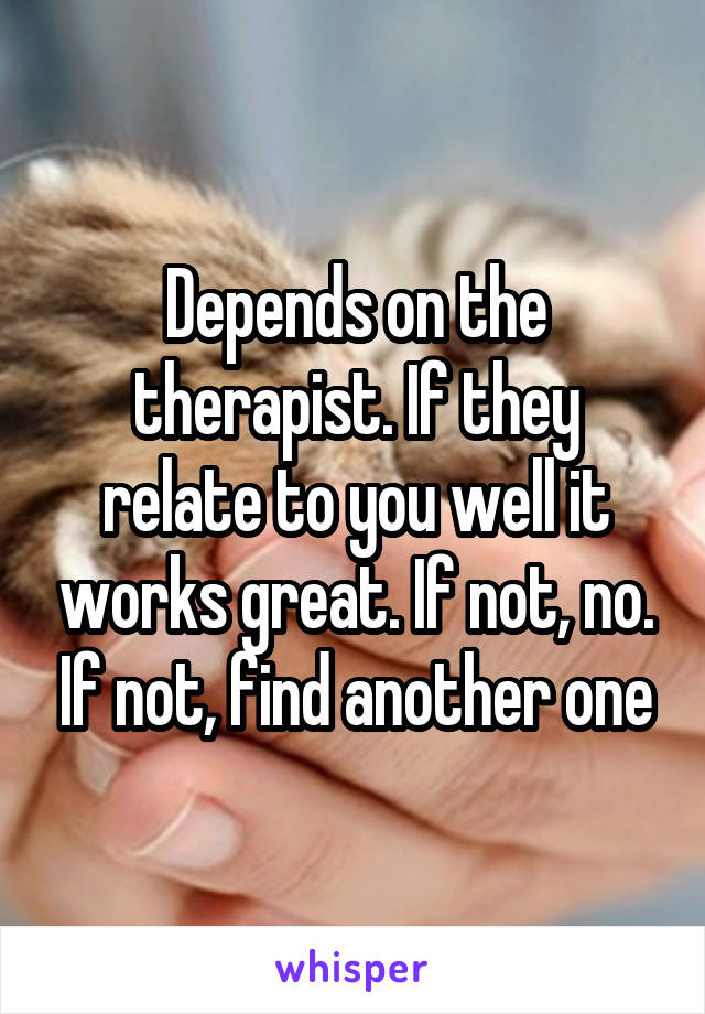 Depends on the therapist. If they relate to you well it works great. If not, no. If not, find another one