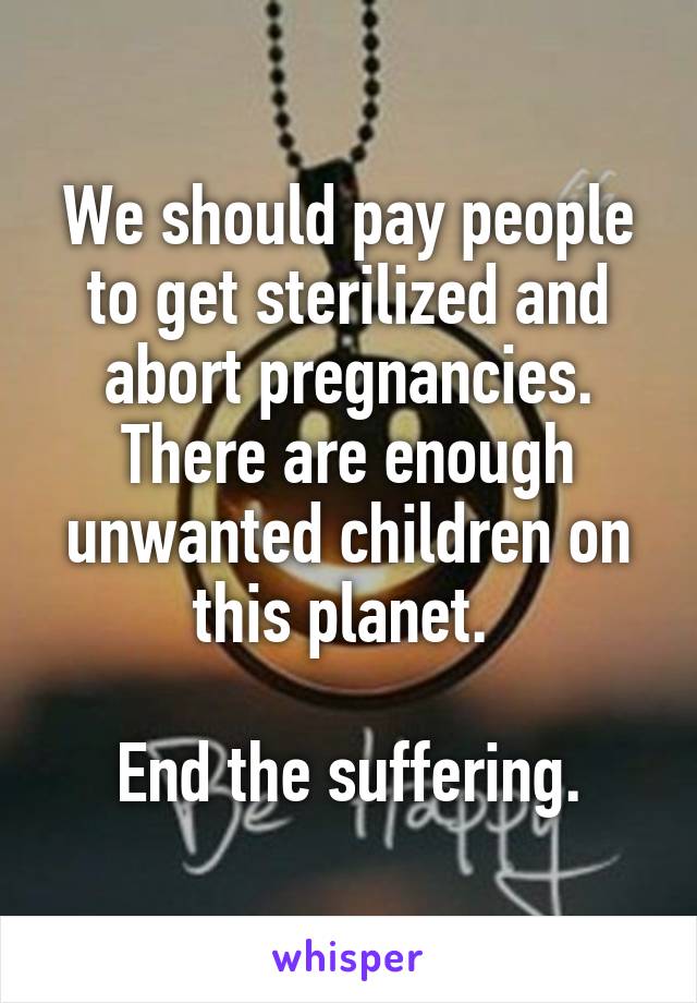 We should pay people to get sterilized and abort pregnancies. There are enough unwanted children on this planet. 

End the suffering.