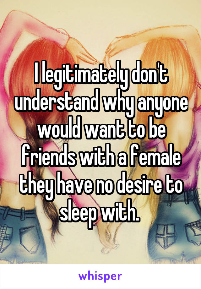 I legitimately don't understand why anyone would want to be friends with a female they have no desire to sleep with. 