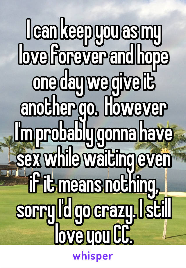 I can keep you as my love forever and hope one day we give it another go.  However I'm probably gonna have sex while waiting even if it means nothing, sorry I'd go crazy. I still love you CC.