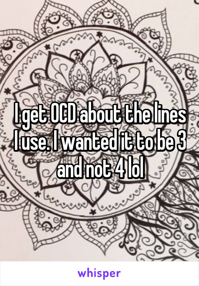 I get OCD about the lines I use. I wanted it to be 3 and not 4 lol