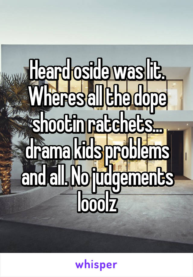 Heard oside was lit.
Wheres all the dope shootin ratchets... drama kids problems and all. No judgements looolz